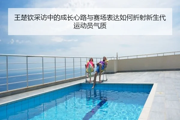 王楚钦采访中的成长心路与赛场表达如何折射新生代运动员气质