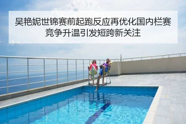 吴艳妮世锦赛前起跑反应再优化国内栏赛竞争升温引发短跨新关注