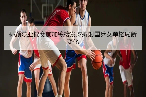 孙颖莎亚锦赛前加练接发球折射国乒女单格局新变化