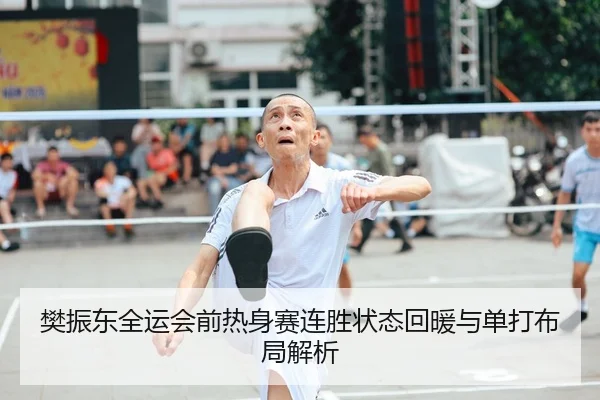 樊振东全运会前热身赛连胜状态回暖与单打布局解析