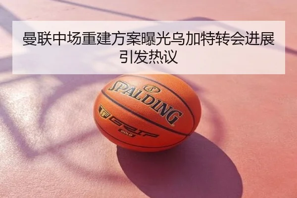 曼联中场重建方案曝光乌加特转会进展引发热议