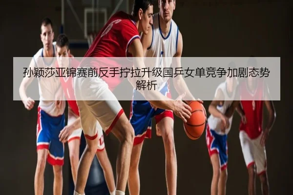 孙颖莎亚锦赛前反手拧拉升级国乒女单竞争加剧态势解析