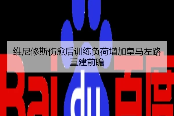 维尼修斯伤愈后训练负荷增加皇马左路重建前瞻
