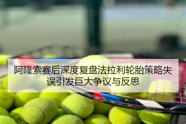 阿隆索赛后深度复盘法拉利轮胎策略失误引发巨大争议与反思